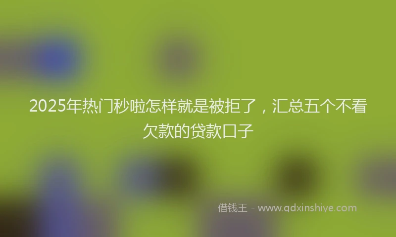 2025年热门秒啦怎样就是被拒了，汇总五个不看欠款的贷款口子
