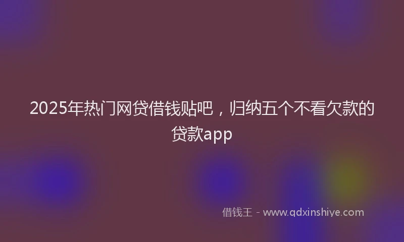 2025年热门网贷借钱贴吧，归纳五个不看欠款的贷款app