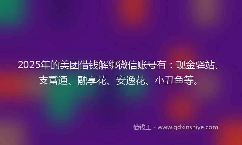 2025年的美团借钱解绑微信账号有：现金驿站、支富通、融享花、安逸花、小丑鱼等。