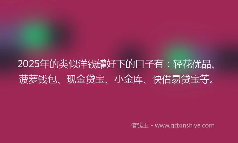 2025年的类似洋钱罐好下的口子有：轻花优品、菠萝钱包、现金贷宝、小金库、快借易贷宝等。