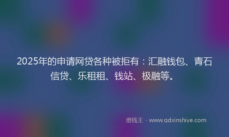 2025年的申请网贷各种被拒有：汇融钱包、青石信贷、乐租租、钱站、极融等。