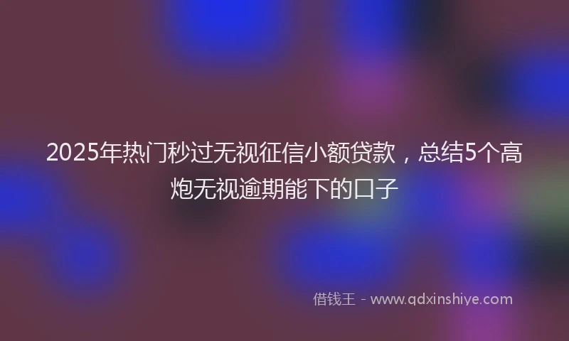 2025年热门秒过无视征信小额贷款，总结5个高炮无视逾期能下的口子