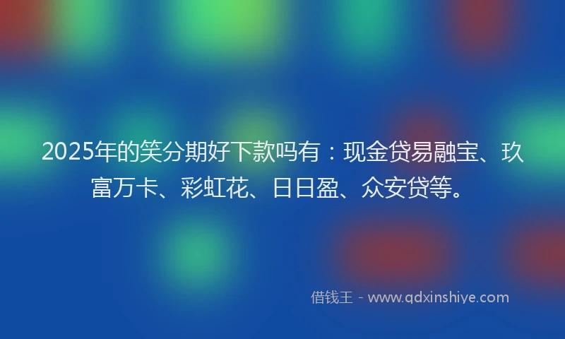 2025年的笑分期好下款吗有：现金贷易融宝、玖富万卡、彩虹花、日日盈、众安贷等。