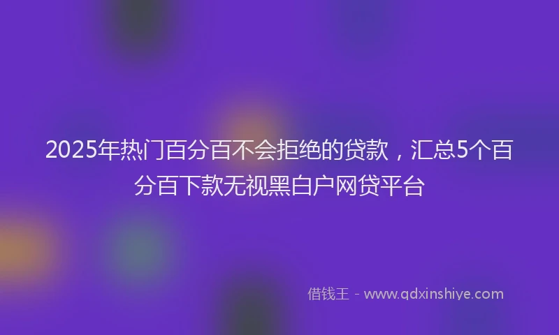 2025年热门百分百不会拒绝的贷款，汇总5个百分百下款无视黑白户网贷平台