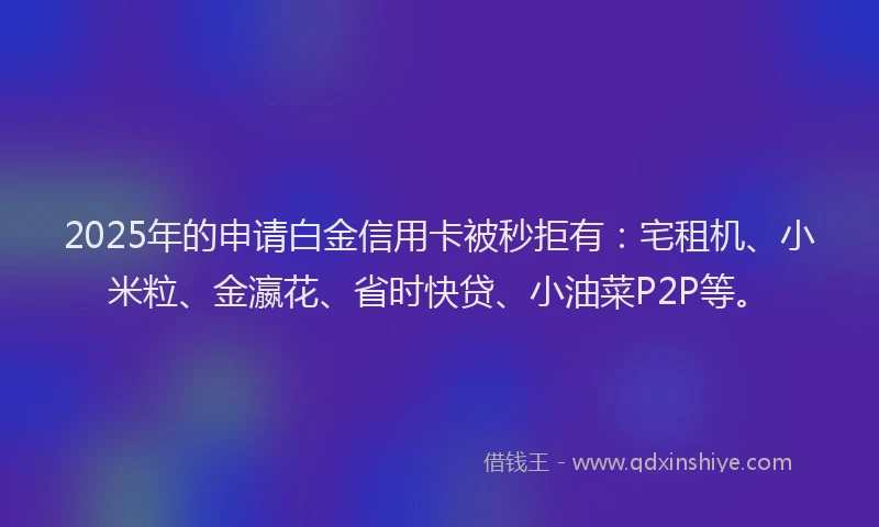 2025年的申请白金信用卡被秒拒有：宅租机、小米粒、金瀛花、省时快贷、小油菜P2P等。