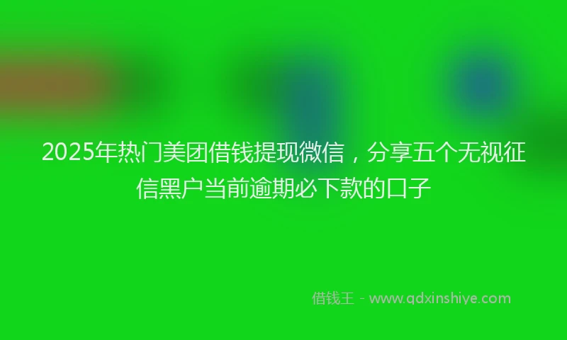 2025年热门美团借钱提现微信，分享五个无视征信黑户当前逾期必下款的口子