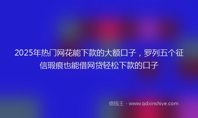 2025年热门网花能下款的大额口子，罗列五个征信瑕疵也能借网贷轻松下款的口子