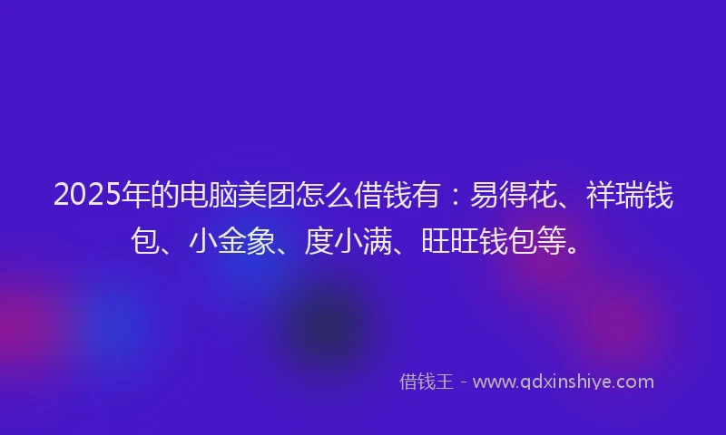2025年的电脑美团怎么借钱有：易得花、祥瑞钱包、小金象、度小满、旺旺钱包等。