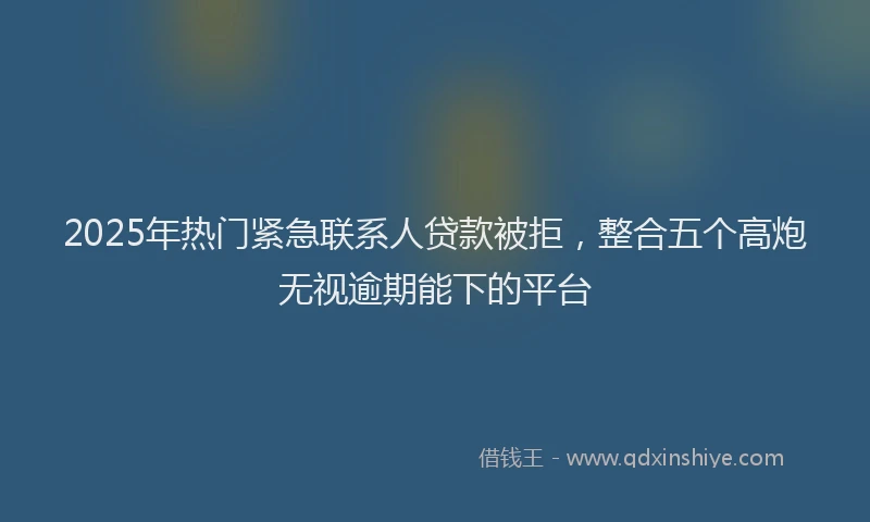 2025年热门紧急联系人贷款被拒，整合五个高炮无视逾期能下的平台