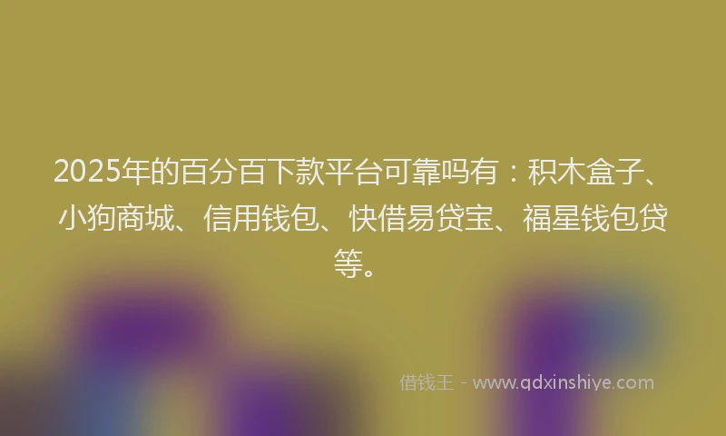2025年的百分百下款平台可靠吗有：积木盒子、小狗商城、信用钱包、快借易贷宝、福星钱包贷等。