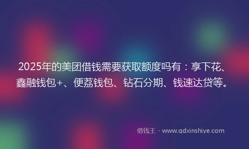 2025年的美团借钱需要获取额度吗有:享下花、鑫融钱包+、便荔钱包、钻石分期、钱速达贷等。