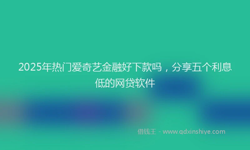 2025年热门爱奇艺金融好下款吗，分享五个利息低的网贷软件
