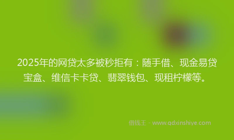 2025年的网贷太多被秒拒有:随手借、现金易贷宝盒、维信卡卡贷、翡翠钱包、现租柠檬等。