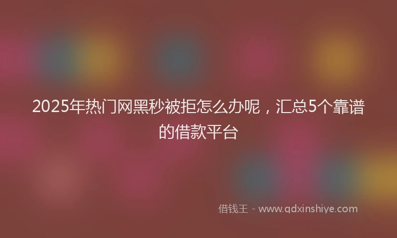 2025年热门网黑秒被拒怎么办呢，汇总5个靠谱的借款平台