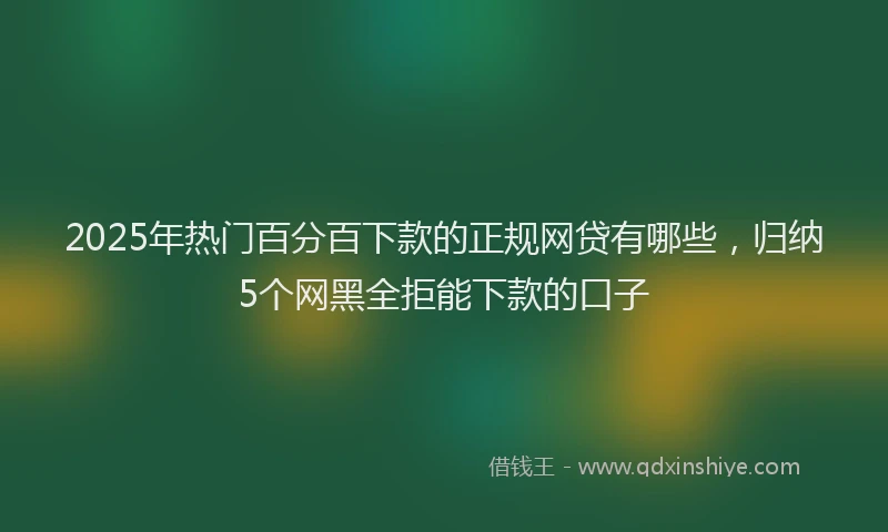 2025年热门百分百下款的正规网贷有哪些，归纳5个网黑全拒能下款的口子