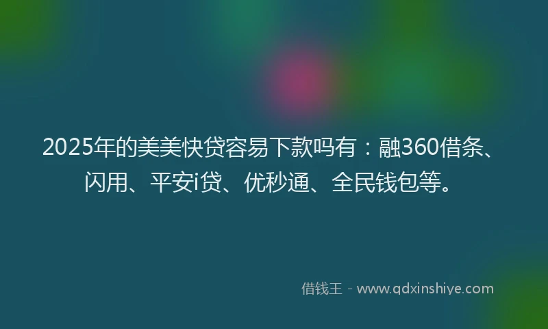 2025年的美美快贷容易下款吗有：融360借条、闪用、平安i贷、优秒通、全民钱包等。