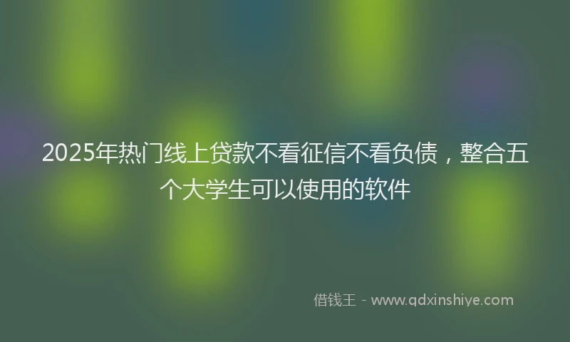 2025年热门线上贷款不看征信不看负债，整合五个大学生可以使用的软件