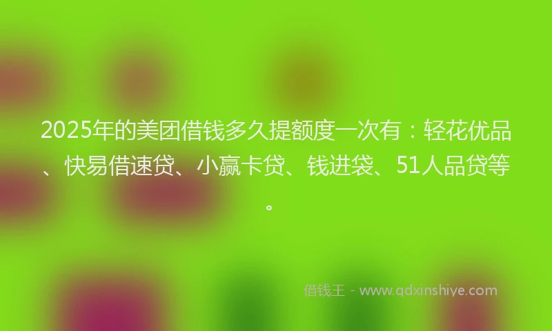 2025年的美团借钱多久提额度一次有：轻花优品、快易借速贷、小赢卡贷、钱进袋、51人品贷等。