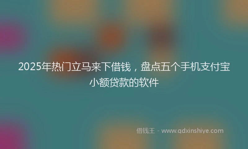2025年热门立马来下借钱,盘点五个手机支付宝小额贷款的软件