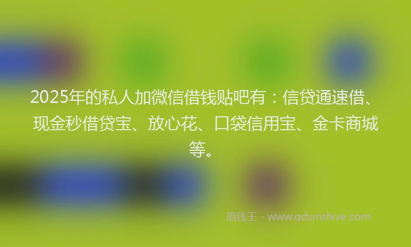 2025年的私人加微信借钱贴吧有：信贷通速借、现金秒借贷宝、放心花、口袋信用宝、金卡商城等。