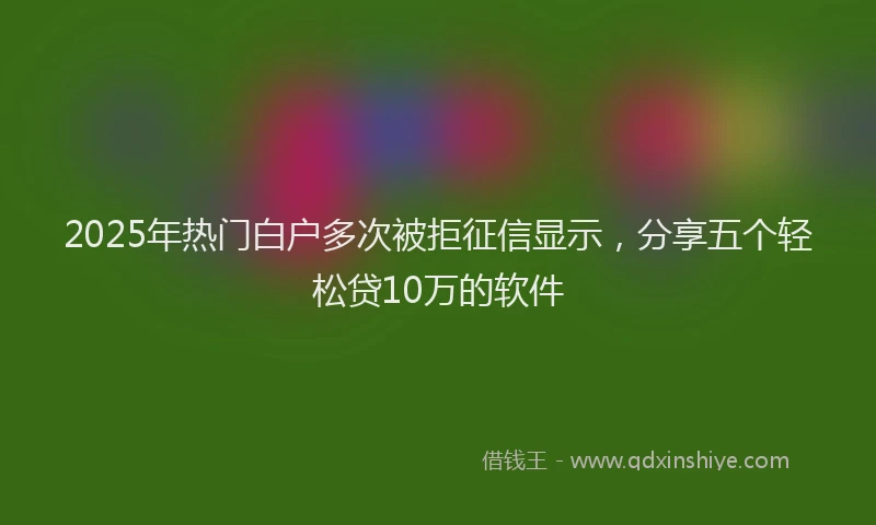 2025年热门白户多次被拒征信显示，分享五个轻松贷10万的软件