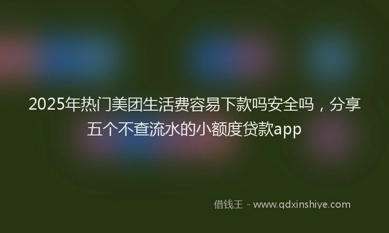 2025年热门美团生活费容易下款吗安全吗，分享五个不查流水的小额度贷款app
