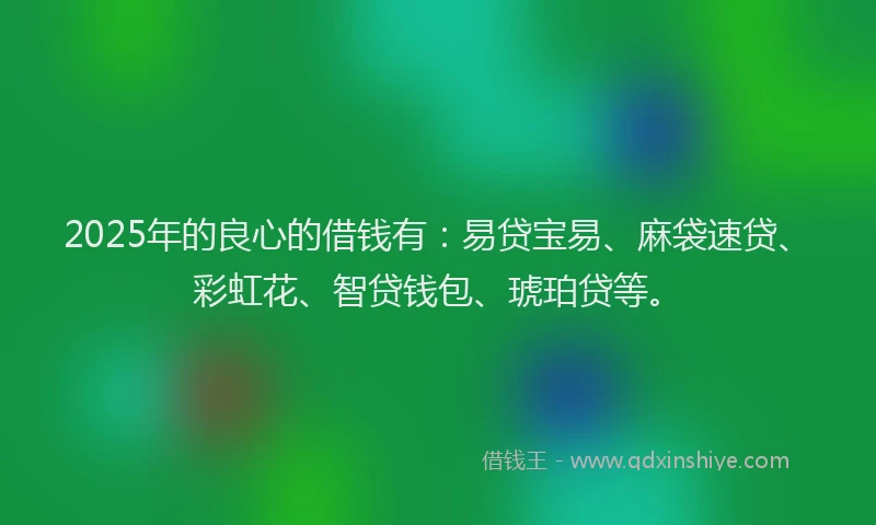2025年的良心的借钱有:易贷宝易、麻袋速贷、彩虹花、智贷钱包、琥珀贷等。
