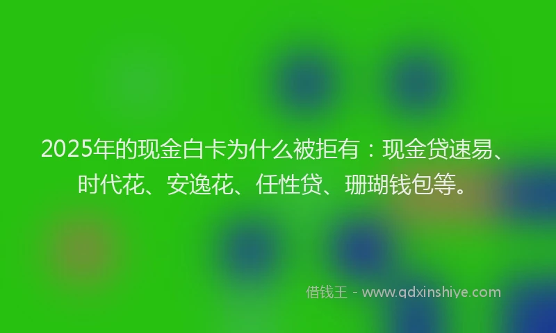 2025年的现金白卡为什么被拒有:现金贷速易、时代花、安逸花、任性贷、珊瑚钱包等。