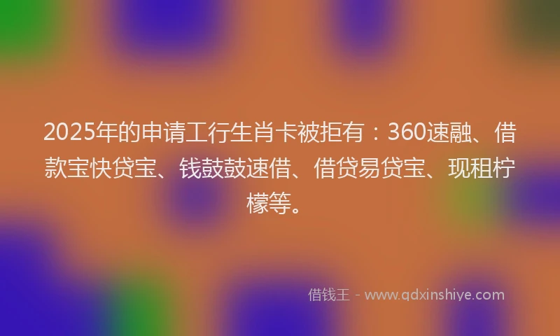 2025年的申请工行生肖卡被拒有：360速融、借款宝快贷宝、钱鼓鼓速借、借贷易贷宝、现租柠檬等。