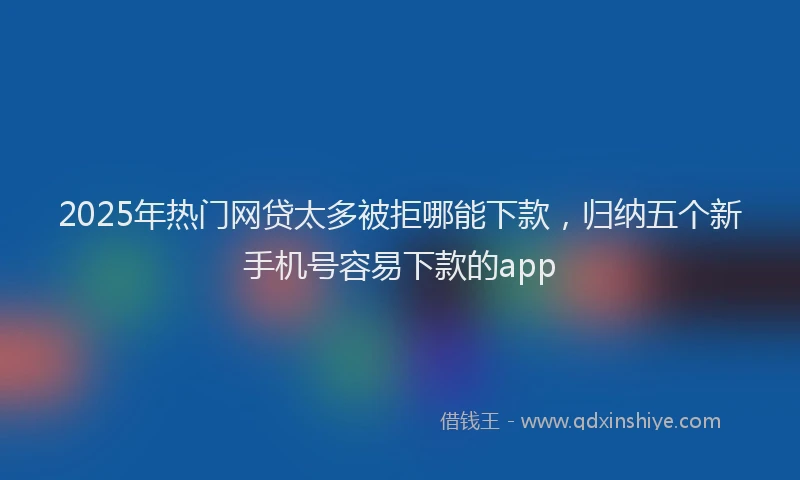 2025年热门网贷太多被拒哪能下款，归纳五个新手机号容易下款的app