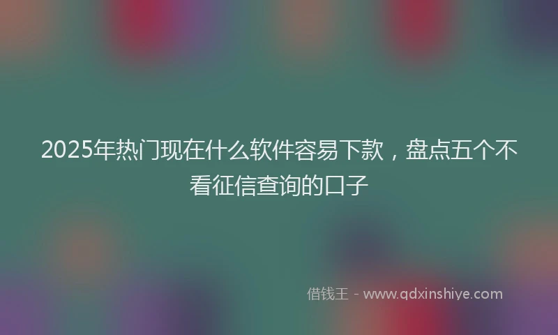 2025年热门现在什么软件容易下款，盘点五个不看征信查询的口子
