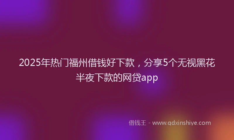2025年热门福州借钱好下款，分享5个无视黑花半夜下款的网贷app
