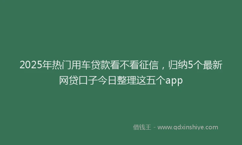 2025年热门用车贷款看不看征信，归纳5个最新网贷口子今日整理这五个app