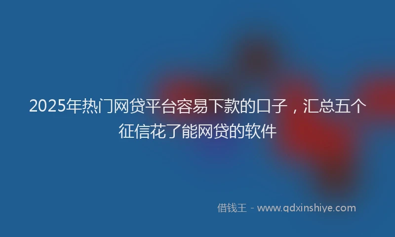 2025年热门网贷平台容易下款的口子，汇总五个征信花了能网贷的软件