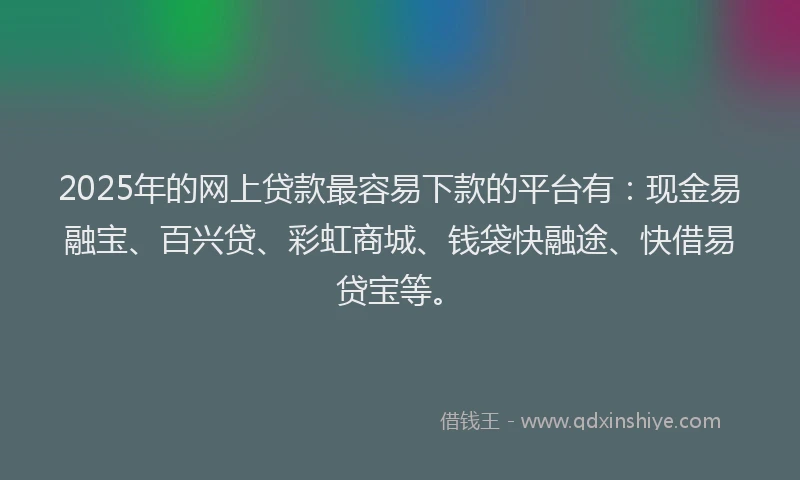 2025年的网上贷款最容易下款的平台有：现金易融宝、百兴贷、彩虹商城、钱袋快融途、快借易贷宝等。