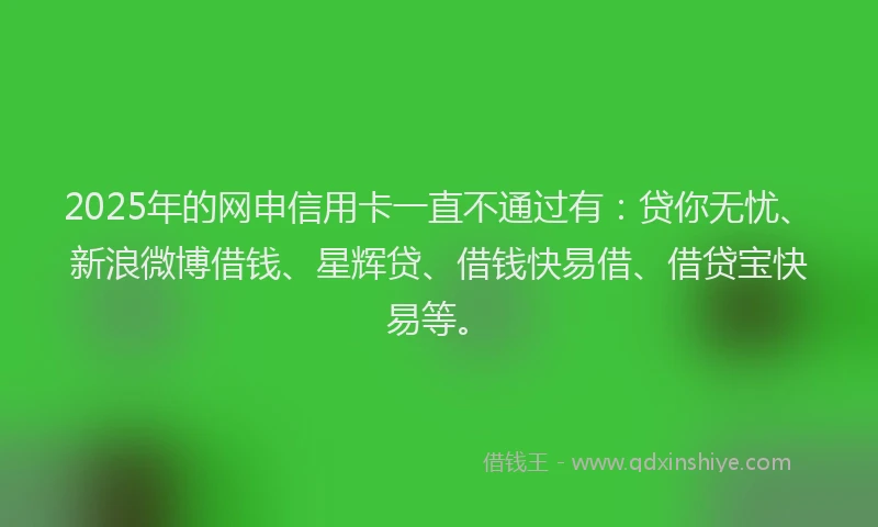 2025年的网申信用卡一直不通过有：贷你无忧、新浪微博借钱、星辉贷、借钱快易借、借贷宝快易等。
