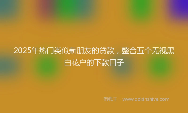 2025年热门类似薪朋友的贷款，整合五个无视黑白花户的下款口子