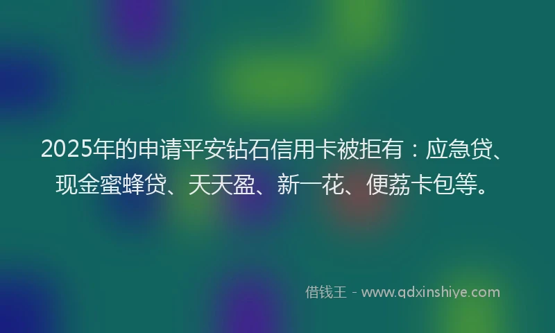 2025年的申请平安钻石信用卡被拒有：应急贷、现金蜜蜂贷、天天盈、新一花、便荔卡包等。