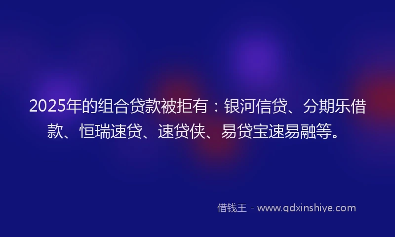 2025年的组合贷款被拒有：银河信贷、分期乐借款、恒瑞速贷、速贷侠、易贷宝速易融等。