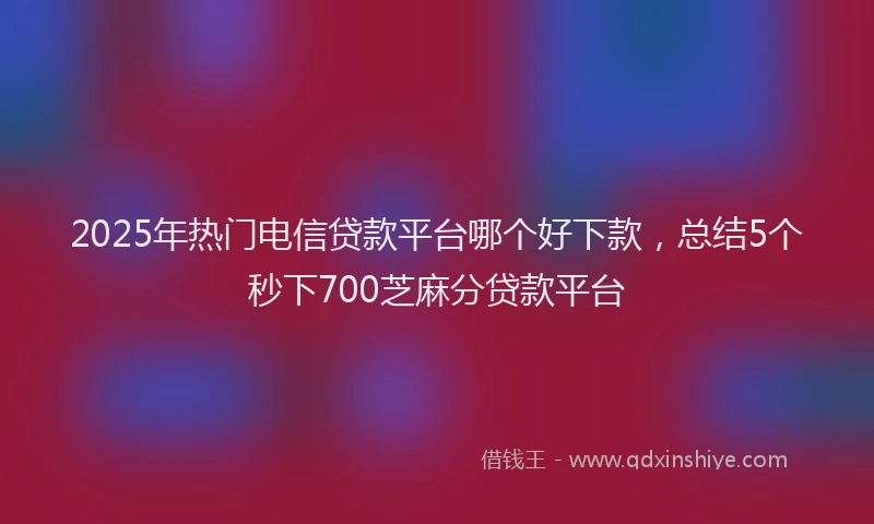 2025年热门电信贷款平台哪个好下款，总结5个秒下700芝麻分贷款平台
