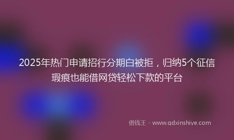 2025年热门申请招行分期白被拒，归纳5个征信瑕疵也能借网贷轻松下款的平台