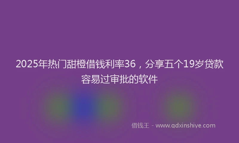 2025年热门甜橙借钱利率36，分享五个19岁贷款容易过审批的软件