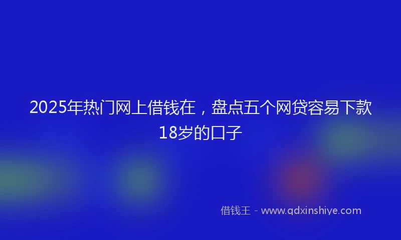2025年热门网上借钱在，盘点五个网贷容易下款18岁的口子