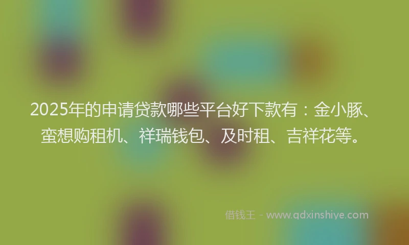 2025年的申请贷款哪些平台好下款有：金小豚、蛮想购租机、祥瑞钱包、及时租、吉祥花等。