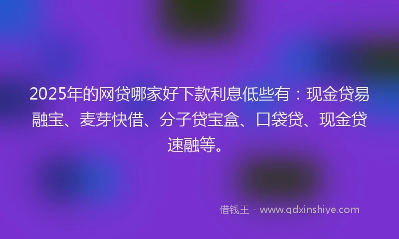 2025年的网贷哪家好下款利息低些有:现金贷易融宝、麦芽快借、分子贷宝盒、口袋贷、现金贷速融等。