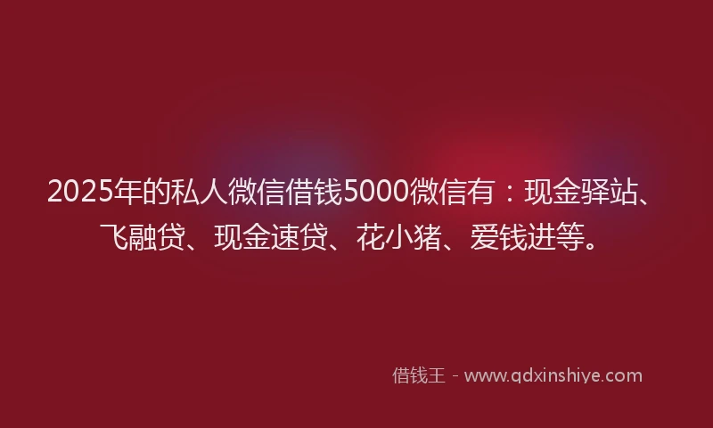 2025年的私人微信借钱5000微信有：现金驿站、飞融贷、现金速贷、花小猪、爱钱进等。