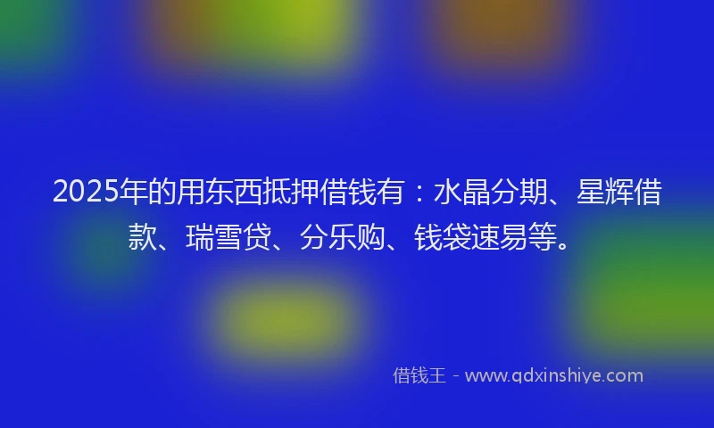 2025年的用东西抵押借钱有：水晶分期、星辉借款、瑞雪贷、分乐购、钱袋速易等。