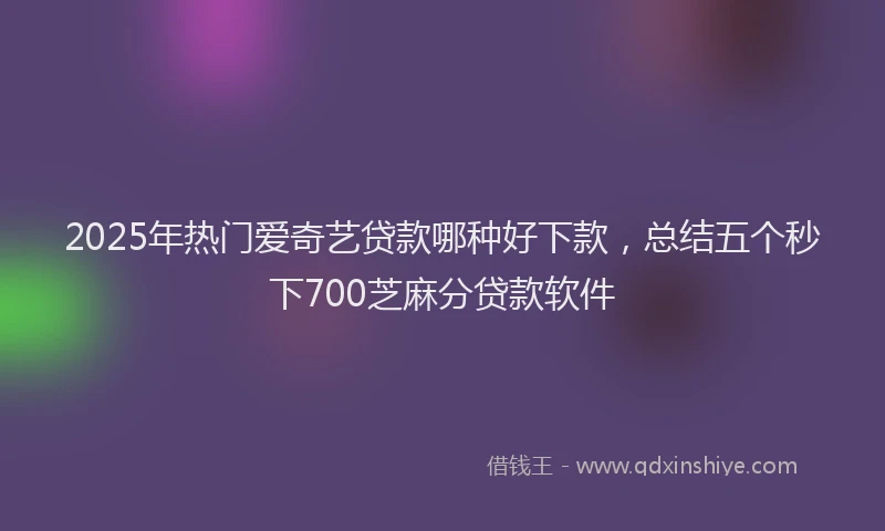 2025年热门爱奇艺贷款哪种好下款，总结五个秒下700芝麻分贷款软件