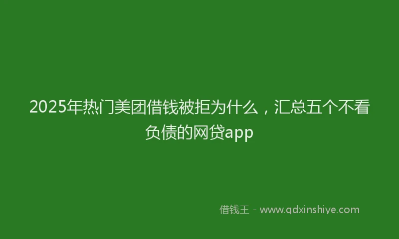 2025年热门美团借钱被拒为什么，汇总五个不看负债的网贷app