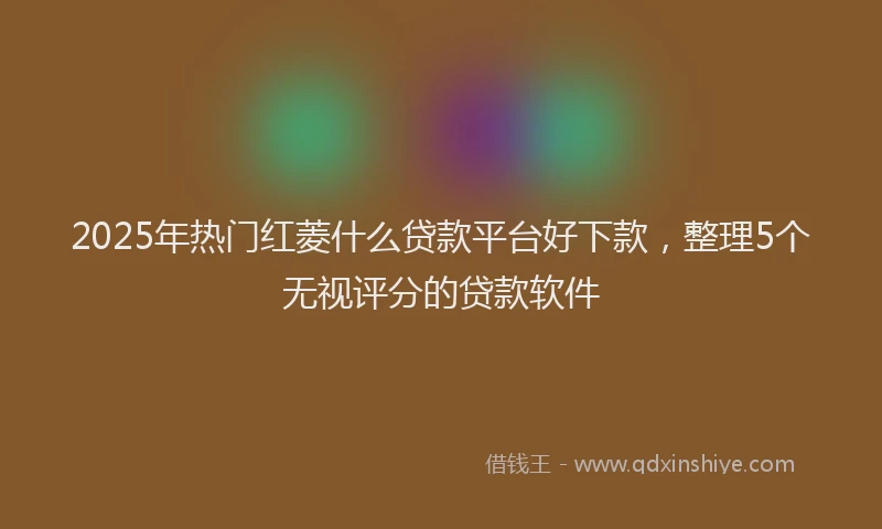 2025年热门红菱什么贷款平台好下款，整理5个无视评分的贷款软件